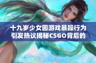 十九岁少女因游戏暴躁行为引发热议揭秘CSGO背后的故事与影响