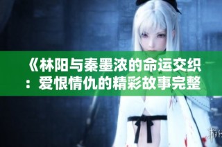 《林阳与秦墨浓的命运交织：爱恨情仇的精彩故事完整版》