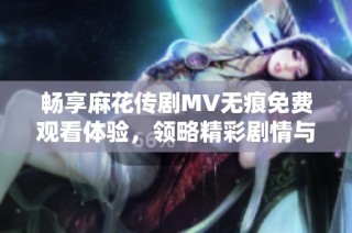 畅享麻花传剧MV无痕免费观看体验，领略精彩剧情与音乐魅力