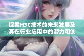 探索H3C技术的未来发展及其在行业应用中的潜力和创新方向