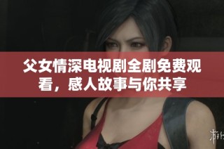 父女情深电视剧全剧免费观看，感人故事与你共享