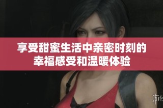 享受甜蜜生活中亲密时刻的幸福感受和温暖体验