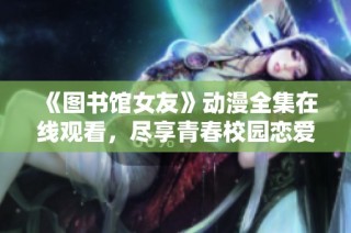《图书馆女友》动漫全集在线观看，尽享青春校园恋爱的甜蜜时光