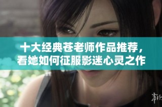 十大经典苍老师作品推荐，看她如何征服影迷心灵之作详细解析