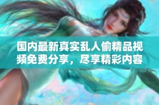 国内最新真实乱人偷精品视频免费分享，尽享精彩内容不容错过