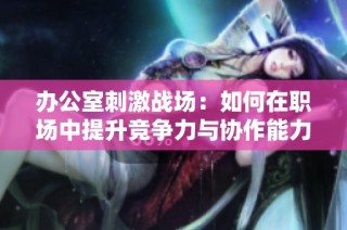 办公室刺激战场：如何在职场中提升竞争力与协作能力的方法探讨