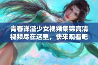 青春洋溢少女视频集锦高清视频尽在这里，快来观看吧！