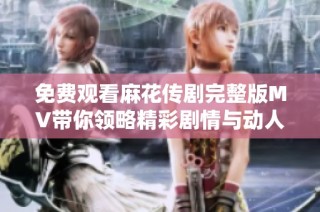 免费观看麻花传剧完整版MV带你领略精彩剧情与动人音乐