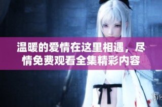 温暖的爱情在这里相遇，尽情免费观看全集精彩内容