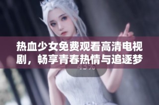 热血少女免费观看高清电视剧，畅享青春热情与追逐梦想的精彩旅程