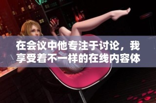 在会议中他专注于讨论，我享受着不一样的在线内容体验