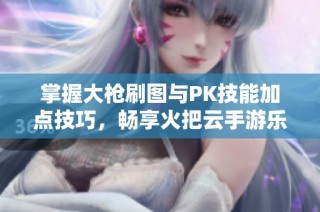 掌握大枪刷图与PK技能加点技巧，畅享火把云手游乐趣