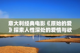 意大利经典电影《原始的爱》探索人性深处的爱情与欲望之旅