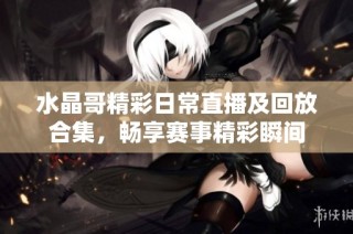 水晶哥精彩日常直播及回放合集，畅享赛事精彩瞬间