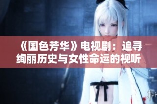 《国色芳华》电视剧：追寻绚丽历史与女性命运的视听盛宴