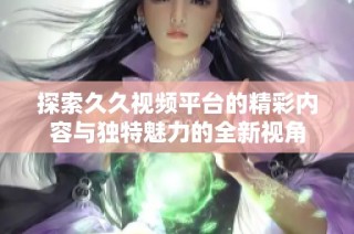 探索久久视频平台的精彩内容与独特魅力的全新视角