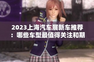 2023上海汽车展新车推荐：哪些车型最值得关注和期待