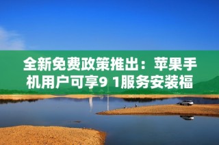 全新免费政策推出：苹果手机用户可享9 1服务安装福利