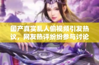 国产真实乱人偷视频引发热议，网友热评纷纷参与讨论与互动