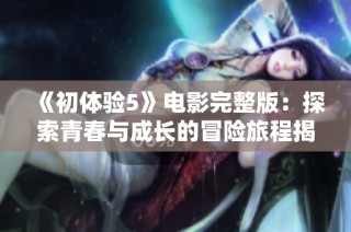 《初体验5》电影完整版：探索青春与成长的冒险旅程揭秘