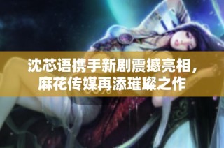 沈芯语携手新剧震撼亮相，麻花传媒再添璀璨之作