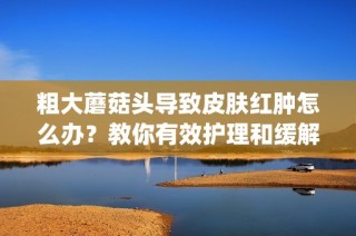 粗大蘑菇头导致皮肤红肿怎么办？教你有效护理和缓解方法(1)