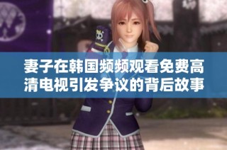 妻子在韩国频频观看免费高清电视引发争议的背后故事