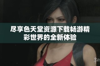 尽享色天堂资源下载畅游精彩世界的全新体验