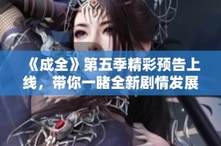 《成全》第五季精彩预告上线，带你一睹全新剧情发展与角色变化