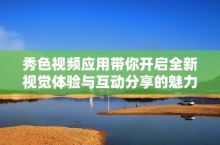 秀色视频应用带你开启全新视觉体验与互动分享的魅力之旅