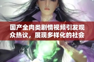 国产全肉类剧情视频引发观众热议，展现多样化的社会生活风貌