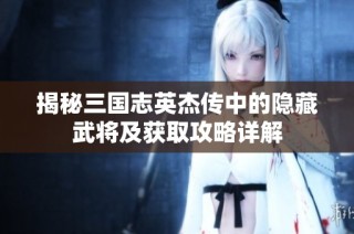 揭秘三国志英杰传中的隐藏武将及获取攻略详解