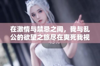 在激情与禁忌之间，我与乱公的欲望之旅尽在爽死我视频中展现