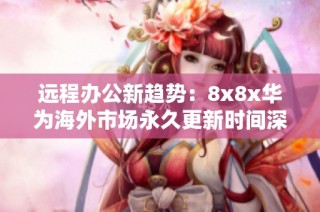 远程办公新趋势：8x8x华为海外市场永久更新时间深入解析