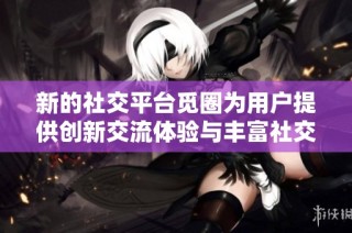 新的社交平台觅圈为用户提供创新交流体验与丰富社交功能