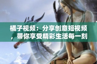 橘子视频：分享创意短视频，带你享受精彩生活每一刻