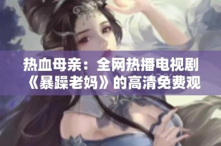 热血母亲：全网热播电视剧《暴躁老妈》的高清免费观看指南与剧情解析