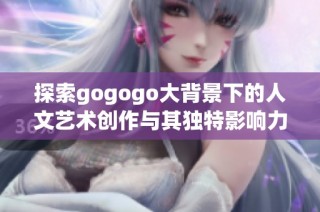 探索gogogo大背景下的人文艺术创作与其独特影响力之旅