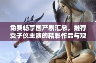 免费畅享国产剧汇总，推荐袁子仪主演的精彩作品与观剧指南