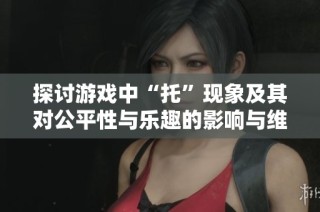 探讨游戏中“托”现象及其对公平性与乐趣的影响与维护策略