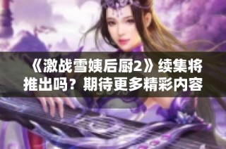《激战雪姨后厨2》续集将推出吗？期待更多精彩内容的解读