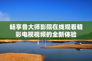畅享鲁大师影院在线观看精彩电视视频的全新体验