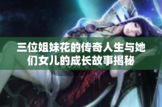 三位姐妹花的传奇人生与她们女儿的成长故事揭秘