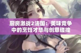 厨房激战2法国：美味竞争中的烹饪才华与创意碰撞