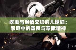 孝顺与温情交织的儿媳妇：家庭中的善良与奉献精神