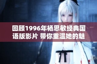 回顾1996年杨思敏经典国语版影片 带你重温她的魅力与传奇