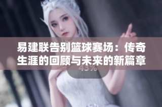 易建联告别篮球赛场：传奇生涯的回顾与未来的新篇章