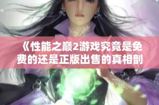 《性能之巅2游戏究竟是免费的还是正版出售的真相剖析》