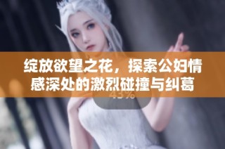 绽放欲望之花，探索公妇情感深处的激烈碰撞与纠葛
