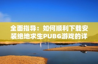 全面指导：如何顺利下载安装绝地求生PUBG游戏的详细步骤与注意事项